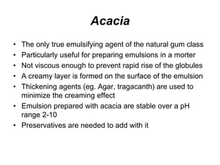 Acacia
• The only true emulsifying agent of the natural gum class
• Particularly useful for preparing emulsions in a morter
• Not viscous enough to prevent rapid rise of the globules
• A creamy layer is formed on the surface of the emulsion
• Thickening agents (eg. Agar, tragacanth) are used to
minimize the creaming effect
• Emulsion prepared with acacia are stable over a pH
range 2-10
• Preservatives are needed to add with it
 