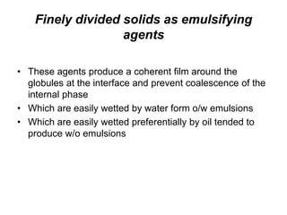 Finely divided solids as emulsifying
agents
• These agents produce a coherent film around the
globules at the interface and prevent coalescence of the
internal phase
• Which are easily wetted by water form o/w emulsions
• Which are easily wetted preferentially by oil tended to
produce w/o emulsions
 