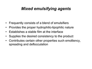 Mixed emulsifying agents
• Frequently consists of a blend of emulsifiers
• Provides the proper hydrophilic-lipophilic nature
• Establishes a stable film at the interface
• Supplies the desired consistency to the product
• Contributes certain other properties such emolliency,
spreading and deflocculation
 