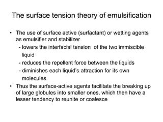 The surface tension theory of emulsification
• The use of surface active (surfactant) or wetting agents
as emulsifier and stabilizer
- lowers the interfacial tension of the two immiscible
liquid
- reduces the repellent force between the liquids
- diminishes each liquid’s attraction for its own
molecules
• Thus the surface-active agents facilitate the breaking up
of large globules into smaller ones, which then have a
lesser tendency to reunite or coalesce
 