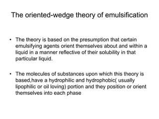 The oriented-wedge theory of emulsification
• The theory is based on the presumption that certain
emulsifying agents orient themselves about and within a
liquid in a manner reflective of their solubility in that
particular liquid.
• The molecules of substances upon which this theory is
based,have a hydrophilic and hydrophobic( usually
lipophilic or oil loving) portion and they position or orient
themselves into each phase
 