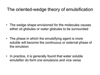 The oriented-wedge theory of emulsification
• The wedge shape envisioned for the molecules causes
either oil globules or water globules to be surrounded
• The phase in which the emulsifying agent is more
soluble will become the continuous or external phase of
the emulsion
• In practice, it is generally found that water soluble
emulsifier do form o/w emulsions and vice versa
 