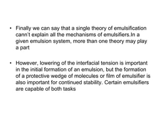 • Finally we can say that a single theory of emulsification
cann’t explain all the mechanisms of emulsifiers.In a
given emulsion system, more than one theory may play
a part
• However, lowering of the interfacial tension is important
in the initial formation of an emulsion, but the formation
of a protective wedge of molecules or film of emulsifier is
also important for continued stability. Certain emulsifiers
are capable of both tasks
 
