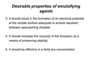 Desirable properties of emulsifying
agents
3. It should result in the formation of an electrical potential
at the droplet surface adequate to ensure repulsion
between approaching droplets
4. It should increase the viscosity of the emulsion as a
means of enhancing stability
5. It should be effective in a fairly low concentration
 