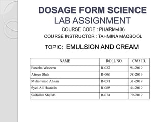 DOSAGE FORM SCIENCE
LAB ASSIGNMENT
COURSE CODE : PHARM-406
COURSE INSTRUCTOR : TAHMINA MAQBOOL
TOPIC: EMULSION AND CREAM
NAME ROLL NO. CMS ID.
Fareeha Waseem R-022 94-2019
Afreen Shah R-006 58-2019
Muhammad Ahsan R-051 31-2019
Syed Ali Hasnain R-088 44-2019
Saifullah Sheikh R-074 79-2019
 
