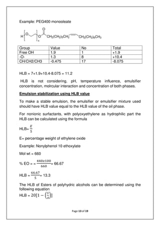 Page 13 of 19
Example: PEG400 monooleate
Group Value No Total
Free OH 1.9 1 +1.9
-O- 1.3 8 +10.4
CH/CH2/CH3 -0.475 17 -8.075
HLB = 7+1.9+10.4-8.075 = 11.2
HLB is not considering, pH, temperature influence, emulsifier
concentration, molrcular interaction and concentration of both phases.
Emulsion stabilization using HLB value
To make a stable emulsion, the emulsifier or emulsifier mixture used
should have HLB value equal to the HLB value of the oil phase.
For nonionic surfactants, with polyoxyethylene as hydrophilic part the
HLB can be calculated using the formula
HLB=
E= percentage weight of ethylene oxide
Example: Nonylphenol 10 ethoxylate
Mol wt = 660
% EO = = = 66.67
HLB =
.
= 13.3
The HLB of Esters of polyhydric alcohols can be determined using the
following equation
HLB = 20[1 − ]
 