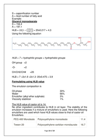 Page 14 of 19
S = saponification number
A = Acid number of fatty acid
Example:
Glyceryl monostearate
S = 154.4
A = 197.1
HLB = 20[1 −
.
.
= 20x0.217 = 4.3
Using the following equation
HLB = 7 + hydrophilic groups + hydrophobic groups
OH group =2
-O- =2
CH/CH2/CH# =20
HLB = 7 +2x1.9 +2x1.3 -20x0.475 = 3.9
Formulating using HLB value
The emulsion composition is
Oil phase 30%
Water 66%
Emulsifier (alkyl ether sulphate) 3%
Viscosity stabilizer 1%
The HLB value of castor oil is 14.
No other ingredient contributes to HLB in oil layer. The stability of the
emulsion increases if a mixture of emulsifiers is used. Here the following
emulsifiers are used which have HLB values close to that of castor oil
Emulsifiers
PEG 400 Monoleate Polyoxyethylene monooleate 11.4
Tween 20 Polyoxyethylene sorbitan monolaurate 16.7
 