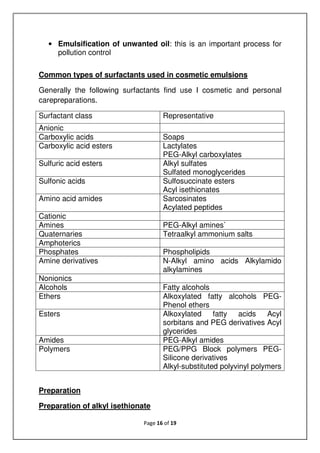 Page 16 of 19
• Emulsification of unwanted oil: this is an important process for
pollution control
Common types of surfactants used in cosmetic emulsions
Generally the following surfactants find use I cosmetic and personal
carepreparations.
Surfactant class Representative
Anionic
Carboxylic acids Soaps
Carboxylic acid esters Lactylates
PEG-Alkyl carboxylates
Sulfuric acid esters Alkyl sulfates
Sulfated monoglycerides
Sulfonic acids Sulfosuccinate esters
Acyl isethionates
Amino acid amides Sarcosinates
Acylated peptides
Cationic
Amines PEG-Alkyl amines`
Quaternaries Tetraalkyl ammonium salts
Amphoterics
Phosphates Phospholipids
Amine derivatives N-Alkyl amino acids Alkylamido
alkylamines
Nonionics
Alcohols Fatty alcohols
Ethers Alkoxylated fatty alcohols PEG-
Phenol ethers
Esters Alkoxylated fatty acids Acyl
sorbitans and PEG derivatives Acyl
glycerides
Amides PEG-Alkyl amides
Polymers PEG/PPG Block polymers PEG-
Silicone derivatives
Alkyl-substituted polyvinyl polymers
Preparation
Preparation of alkyl isethionate
 