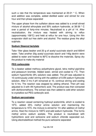 Page 18 of 19
such a rate that the temperature was maintained at 20-21 ° C. When
acid addition was complete, added distilled water and stirred for one
hour and then phase separated
The upper phase from the sulfation above was added to a small stirred
mixture of alcohol ethoxylate and 50% sodium hydroxide, at 38-39 ° C
over a period of forty-nine minutes. Neutralized to a pH of 14. After
neutralization, the mixture was heated with stirring to reflux
(approximately 108°C) and held at reflux for one hour. Using thin film
evaporator distil out free olefin and alcohol. The residue gives the alkyl
sulphate.
Sodium Stearoyl lactylate
Take 1liter glass beaker and 20 g of acetyl succinate starch and 600ml
water. Take another 20g acetyl succinate starch and 140g dextrin were
added to water and heated to 80o
C to dissolve the materials. Spray dry
the product to make dry material
PEG carboxylate
To a beaker added methoxy polyethylene glycol, tetra methyl pipiridine
and potassium bromide. Added water, stirred and cooled to 1o
C. Then
sodium hypochlorite (8% solution) was added. The pH was adjusted to
10 continuously under stirring with the addition of 0.5N sodium hydroxide
solution. After 2 hrs if pH remained at 10, continue stirring and cooling
for 6 hrs. The reaction was stopped by adding ethanol. Then pH was
adjusted to 3 with 4N hydrochloric acid. The product was then extracted
with dichloromethane. The extract was then added to cold ether solution
to crystallize out PEG carboxylic acid.
Sodium sarcosinates
To a reaction vessel containing hydroxyl acetonitrile, which is cooled to
10o
C, added 25% methyl amine solution and maintaining the
temperature to 15o
C. the mixture is stirred for 1hr after addition of methyl
amine. Heat the mixture to 100o
C and add sodium hydroxide. This forms
methyl amino sodium acetate. This product is neutralized with
hydrochloric acid and sorkosine and sodium chloride separated out.
Using electrodailitical method the pure sarkosine separated
 