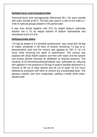 Page 19 of 19
Sulfated lauric acid monoglycerides
Technical lauric acid monoglyceride (Monomols 90 L-12) were reacted
with sulfur trioxide at 95 C. The SO3 was used in a ratio of 0.5 mole to 1
mole of hydroxyl groups present in the partial ester
It was then stirred together with 37% by weight Sodium hydroxide
solution into a 1% by weight solution of Sodium triphosphate and
neutralized at pH 6.5 to 8.
Sulfosuccinate esters
110 kgs by weight of 3,4 dimethyl cyclohexanol was mixed with 38 kgs
of maleic anhydride in 80 liters of toluene containing 1.5 kgs of p-
toluenesulforic acid and the mixture was agitated at 132° C. for 4.5
hours while removing the water of esterification. The mixture was
washed with dilute NaOH solution and then with water and the solvent
and excess alcohol removed by distillation at reduced pressure. The
resulting di-3,5-dimethylcyclohexylmaleate was sulfonated by refluxing
with agitation in the presence of 30 kgs of sodium bisulfite dissolved in a
mixture of 80 Lts of ethyl alcohol and 25 Lts of water for 8.5 hours
followed by extraction with ether to remove any unsulfonated ester. The
aqueous solution was then evaporated, yielding a brittle white water-
soluble solid
 