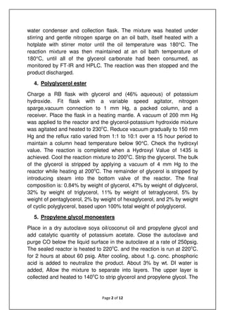 Page 2 of 12
water condenser and collection flask. The mixture was heated under
stirring and gentle nitrogen sparge on an oil bath, itself heated with a
hotplate with stirrer motor until the oil temperature was 180°C. The
reaction mixture was then maintained at an oil bath temperature of
180°C, until all of the glycerol carbonate had been consumed, as
monitored by FT-IR and HPLC. The reaction was then stopped and the
product discharged.
4. Polyglycerol ester
Charge a RB flask with glycerol and (46% aqueous) of potassium
hydroxide. Fit flask with a variable speed agitator, nitrogen
sparge,vacuum connection to 1 mm Hg, a packed column, and a
receiver. Place the flask in a heating mantle. A vacuum of 200 mm Hg
was applied to the reactor and the glycerol-potassium hydroxide mixture
was agitated and heated to 230o
C. Reduce vacuum gradually to 150 mm
Hg and the reflux ratio varied from 1:1 to 10:1 over a 15 hour period to
maintain a column head temperature below 90°C. Check the hydroxyl
value. The reaction is completed when a Hydroxyl Value of 1435 is
achieved. Cool the reaction mixture to 200o
C. Strip the glycerol. The bulk
of the glycerol is stripped by applying a vacuum of 4 mm Hg to the
reactor while heating at 200o
C. The remainder of glycerol is stripped by
introducing steam into the bottom valve of the reactor. The final
composition is: 0.84% by weight of glycerol, 47% by weight of diglycerol,
32% by weight of triglycerol, 11% by weight of tetraglycerol, 5% by
weight of pentaglycerol, 2% by weight of hexaglycerol, and 2% by weight
of cyclic polyglycerol, based upon 100% total weight of polyglycerol.
5. Propylene glycol monoesters
Place in a dry autoclave soya oil/coconut oil and propylene glycol and
add catalytic quantity of potassium acetate. Close the autoclave and
purge CO below the liquid surface in the autoclave at a rate of 250psig.
The sealed reactor is heated to 220o
C. and the reaction is run at 220o
C.
for 2 hours at about 60 psig. After cooling, about 1.g. conc. phosphoric
acid is added to neutralize the product. About 3% by wt. DI water is
added, Allow the mixture to separate into layers. The upper layer is
collected and heated to 140o
C to strip glycerol and propylene glycol. The
 
