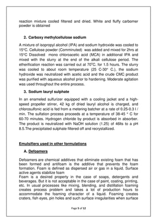 Page 5 of 12
reaction mixture cooled filtered and dried. White and fluffy carbomer
powder is obtained
2. Carboxy methylcellulose sodium
A mixture of isopropyl alcohol (IPA) and sodium hydroxide was cooled to
15°C. Cellulose powder (Comminuted) was added and mixed for 2hrs at
15°C Dissolved mono chloroacetic acid (MCA) in additional IPA and
mixed with the slurry at the end of the alkali cellulose period. The
etherification reaction was carried out at 70o
C. for 1.5 hours. The slurry
was cooled to about room temperature (25 C-30° C.), the sodium
hydroxide was neutralized with acetic acid and the crude CMC product
was purified with aqueous alcohol prior to hardening. Moderate agitation
was used throughout the entire process.
3. Sodium lauryl sulphate
In an enameled sulfurizer equipped with a cooling jacket and a high-
speed propeller stirrer, 42 kg of dried lauryl alcohol is charged, and
chlorosulfonic acid is fed from a metering batcher at a rate of 0.25-0.3 l /
min. The sulfation process proceeds at a temperature of 38-45 ° C for
60-70 minutes. Hydrogen chloride by product is absorbed in absorber.
The product is neutralized with NaOH solution (1.25) of 46lts to a pH
8.5.The precipitated sulphate filtered off and recrystallized.
Emulsifiers used in other formulations
A. Defoamers
Defoamers are chemical additives that eliminate existing foam that has
been formed and antifoam is the additive that prevents the foam
formation. Foam is defined as dispersed air or gas in a liquid. Surface
active agents stabilize foam
Foam is a desired property in the case of soaps, detergents and
beverages. But it is not acceptable in the case of paint, coating, printing,
etc. In usual processes like mixing, blending, and distillation foaming
creates process problem and takes a lot of production hours to
accommodate the foaming character of a liquid. Foaming creates
craters, fish eyes, pin holes and such surface irregularities when surface
 