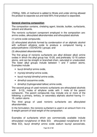 Page 11 of 12
(750Kg). 500L of methanol is added to filtrate and under stirring allowed
the product to separate out.and total 90% final product is separated.
General cleaning composition
The composition contains, chelating agent, biocide, builder, surfactants,
solvent and diluents.
The nonionic surfactant component employed in the composition are:
amine oxides, alkoxylated alkanolamides and ethoxylated alcohols
(1) amine oxide compounds;
(2) ethoxylated alcohols formed by condensation of an aliphatic alcohol
with sufficient ethylene oxide to produce a compound having a
polyoxyethylene (-OCH2CH2-) groups; and
(3) alkoxylated alkanolamides,
The first group of nonionic surfactants are alkyl di(lower alkyl) amine
oxides in which the alkyl group has 10-20, and preferably 12-16 carbon
atoms, and can be straight or branched chain, saturated or unsaturated.
The lower alkyl groups include between 1 and 7 carbon atoms.
Examples include
• lauryl dimethyl amine oxide,
• myristyl dimethyl amine oxide,
• lauryl myristyl dimethyl amine oxide,
• dimethyl cocoamine oxide,
• dimethyl (hydrogenated tallow) amine oxide,
The second group of used nonionic surfactants are ethoxylated alcohols
with 8-13), moles of ethylene oxide with 1 mole of the parent
compound.. The parent compounds may include one or more of the
following: a primary, tertiary, or secondary aliphatic alcohol having 11-
15, carbon atoms
The third group of used nonionic surfactants are alkoxylated
alkanolamides.
In the formulation, the nonionic surfactant is used in an amount from 4 to
8 weight percent of total weight of the composition.
Examples of surfactants which are commercially available include
ethoxylated nonylphenol (4 Mole EO) ethoxylated nonylphenol (9-10
Mole EO), lauryl dimethyl amino oxide sodium lauroyl sarcosinate,
 