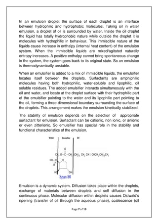 Page 7 of 19
In an emulsion droplet the surface of each droplet is an interface
between hydrophilic and hydrophobic molecules. Taking oil in water
emulsion, a droplet of oil is surrounded by water. Inside the oil droplet
the liquid has totally hydrophobic nature while outside the droplet it is
molecules with hydrophilic in behaviour. This immiscible nature of the
liquids cause increase in enthalpy (internal heat content) of the emulsion
system. When the immiscible liquids are mixed/agitated naturally
entropy increases. A positive enthalpy cannot bring spontaneous change
in the system, the system goes back to its original state. So an emulsion
is thermodynamically unstable.
When an emulsifier is added to a mix of immiscible liquids, the emulsifier
locates itself between the droplets. Surfactants are amphiphilic
molecules having both hydrophilic, water-soluble and lipophilic, oil
soluble residues. The added emulsifier interacts simultaneously with the
oil and water, and locate at the droplet surface with their hydrophilic part
of the emulsifier pointing to the water and its lipophilic part pointing to
the oil, forming a three-dimensional boundary surrounding the surface of
the droplets. This arrangement makes the emulsion kinetically stabilized.
The stability of emulsion depends on the selection of appropriate
surfactant for emulsion. Surfactant can be cationic, non ionic, or anionic
or even zitterionic. So emulsifier has special role in the stability and
functional characteristics of the emulsion.
Emulsion is a dynamic system. Diffusion takes place within the droplets,
exchange of materials between droplets and self diffusion in the
continuous phase. Molecular diffusion within droplets causes Ostwald’s
ripening (transfer of oil through the aqueous phase), coalescence (oil
 