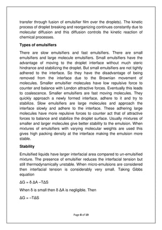 Page 8 of 19
transfer through fusion of emulsifier film over the droplets). The kinetic
process of droplet breaking and reorganizing continues constantly due to
molecular diffusion and this diffusion controls the kinetic reaction of
chemical processes.
Types of emulsifiers
There are slow emulsifiers and fast emulsifiers. There are small
emulsifiers and large molecule emulsifiers. Small emulsifiers have the
advantage of moving to the droplet interface without much steric
hindrance and stabilizing the droplet. But small emulsifiers are not tightly
adhered to the interface. So they have the disadvantage of being
removed from the interface due to the Brownian movement of
molecules. Smaller emulsifier molecules have low repulsive force to
counter and balance with London attractive forces. Eventually this leads
to coalescence. Smaller emulsifiers are fast moving molecules. They
quickly approach a newly formed interface, adhere to it and try to
stabilize. Slow emulsifiers are large molecules and approach the
interface slowly and adhere to the interface. These adhering large
molecules have more repulsive forces to counter act that of attractive
forces to balance and stabilize the droplet surface. Usually mixtures of
smaller and larger molecules give better stability to the emulsion. When
mixtures of emulsifiers with varying molecular weights are used this
gives high packing density at the interface making the emulsion more
stable.
Stability
Emulsified liquids have larger interfacial area compared to un-emulsified
mixture. The presence of emulsifier reduces the interfacial tension but
still thermodynamically unstable. When micro-emulsions are considered
then interfacial tension is considerably very small. Taking Gibbs
equation
∆G = δ ∆A –T∆S
When δ is small then δ ∆A is negligible. Then
∆G = –T∆S
 