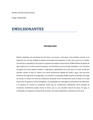 Nombre: Alemán Escobar Ximena
Código: 2010232349
EMULSIONANTES
Introducción
Muchos alimentos son emulsiones de dos fases, una acuosa y otra grasa. Una emulsión consiste en la
dispersión de una fase, dividida en gotitas extremadamente pequeñas, en otra con la que no es miscible.
Una idea de su pequeñez la da el que en un gramo de margarina haya más de 10.000 millones de gotitas de
agua dispersas en una fase continua de grasa. Las emulsiones son en principio inestables, y con el tiempo
las gotitas de la fase dispersa tienden a reagruparse, separándose de la otra fase. Es lo que sucede por
ejemplo cuando se deja en reposo una mezcla previamente agitada de aceite y agua. Para que este
fenómeno de separación no tenga lugar, y la emulsión se mantenga estable durante un período muy largo
de tiempo se utilizan una serie de substancias conocidas como emulsionantes, que se sitúan en la capa
límite entre las gotitas y la fase homogénea. Las propiedades de cada agente emulsionante son diferentes,
y en general las mezclas se comportan mejor que los componentes individuales. Como ejemplo de
emulsiones alimentarias puede citarse la leche, que es una emulsión natural de grasa en agua, la
mantequilla, la margarina, la mayoría de las salsas y las masas empleadas en repostería, entre otras.
 