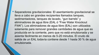 • Separadores gravitacionales: El asentamiento gravitacional se
lleva a cabo en grandes recipientes llamados tanques,
sedimentadores, tanques de lavado, “gun barrels” y
eliminadores de agua libre (EAL ó “Free Water Knockout
FWK”). Los eliminadores de agua libre (EAL) son utilizados
solamente para remover grandes cantidades de agua que es
producida en la corriente, pero que no está emulsionada y se
asienta fácilmente en menos de 5-20 minutos. El crudo de
salida de un EAL todavía contiene desde 1 hasta 30 % de agua
emulsionada.
 