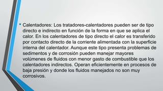• Calentadores: Los tratadores-calentadores pueden ser de tipo
directo e indirecto en función de la forma en que se aplica el
calor. En los calentadores de tipo directo el calor es transferido
por contacto directo de la corriente alimentada con la superficie
interna del calentador. Aunque este tipo presenta problemas de
sedimentos y de corrosión pueden manejar mayores
volúmenes de fluidos con menor gasto de combustible que los
calentadores indirectos. Operan eficientemente en procesos de
baja presión y donde los fluidos manejados no son muy
corrosivos.
 
