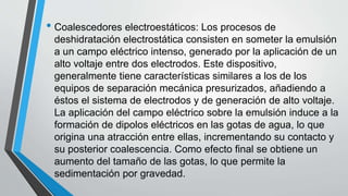 • Coalescedores electroestáticos: Los procesos de
deshidratación electrostática consisten en someter la emulsión
a un campo eléctrico intenso, generado por la aplicación de un
alto voltaje entre dos electrodos. Este dispositivo,
generalmente tiene características similares a los de los
equipos de separación mecánica presurizados, añadiendo a
éstos el sistema de electrodos y de generación de alto voltaje.
La aplicación del campo eléctrico sobre la emulsión induce a la
formación de dipolos eléctricos en las gotas de agua, lo que
origina una atracción entre ellas, incrementando su contacto y
su posterior coalescencia. Como efecto final se obtiene un
aumento del tamaño de las gotas, lo que permite la
sedimentación por gravedad.
 