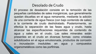 Desolado de Crudo
El proceso de desalación consiste en la remoción de las
pequeñas cantidades de sales inorgánicas, que generalmente
quedan disueltas en el agua remanente, mediante la adición
de una corriente de agua fresca (con bajo contenido de sales)
a la corriente de crudo deshidratado. Posteriormente, se
efectúa la separación de las fases agua y crudo, hasta
alcanzar las especificaciones requeridas de contenido de
agua y sales en el crudo. Las sales minerales están
presentes en el crudo en diversas formas: como cristales
solubilizados en el agua emulsionada, productos de corrosión
o incrustación insolubles en agua y compuestos
organometálicos como las porfirinas.
 
