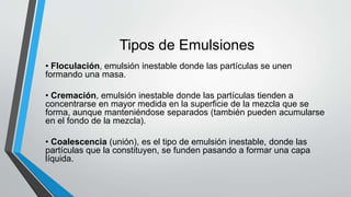 Tipos de Emulsiones
• Floculación, emulsión inestable donde las partículas se unen
formando una masa.
• Cremación, emulsión inestable donde las partículas tienden a
concentrarse en mayor medida en la superficie de la mezcla que se
forma, aunque manteniéndose separados (también pueden acumularse
en el fondo de la mezcla).
• Coalescencia (unión), es el tipo de emulsión inestable, donde las
partículas que la constituyen, se funden pasando a formar una capa
líquida.
 