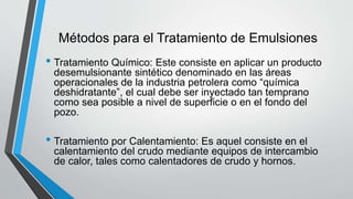 Métodos para el Tratamiento de Emulsiones
• Tratamiento Químico: Este consiste en aplicar un producto
desemulsionante sintético denominado en las áreas
operacionales de la industria petrolera como “química
deshidratante”, el cual debe ser inyectado tan temprano
como sea posible a nivel de superficie o en el fondo del
pozo.
• Tratamiento por Calentamiento: Es aquel consiste en el
calentamiento del crudo mediante equipos de intercambio
de calor, tales como calentadores de crudo y hornos.
 
