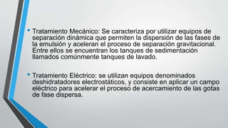 • Tratamiento Mecánico: Se caracteriza por utilizar equipos de
separación dinámica que permiten la dispersión de las fases de
la emulsión y aceleran el proceso de separación gravitacional.
Entre ellos se encuentran los tanques de sedimentación
llamados comúnmente tanques de lavado.
• Tratamiento Eléctrico: se utilizan equipos denominados
deshidratadores electrostáticos, y consiste en aplicar un campo
eléctrico para acelerar el proceso de acercamiento de las gotas
de fase dispersa.
 