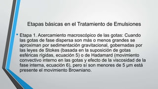 Etapas básicas en el Tratamiento de Emulsiones
• Etapa 1. Acercamiento macroscópico de las gotas: Cuando
las gotas de fase dispersa son más o menos grandes se
aproximan por sedimentación gravitacional, gobernadas por
las leyes de Stokes (basada en la suposición de gotas
esféricas rígidas, ecuación 5) o de Hadamard (movimiento
convectivo interno en las gotas y efecto de la viscosidad de la
fase interna, ecuación 6), pero sí son menores de 5 µm está
presente el movimiento Browniano.
 