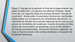 • Etapa 2. Drenaje de la película: Al final de la etapa anterior, las
gotas se deforman y se genera una película intergota, dando
inicio así a la segunda etapa del proceso llamada “drenaje de
la película”, donde están involucrados fenómenos interfaciales
relacionados con la presencia de surfactantes adsorbidos. La
velocidad de drenaje de la película depende de las fuerzas que
actúan en la interfase de la película. Cuando dos gotas de fase
interna de una emulsión se aproximan una a la otra debido a
las fuerzas gravitacionales, convección térmica o agitación, se
crea un flujo de líquido entre ambas interfases y el espesor de
la película disminuye.
 
