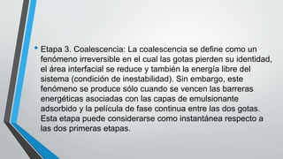 • Etapa 3. Coalescencia: La coalescencia se define como un
fenómeno irreversible en el cual las gotas pierden su identidad,
el área interfacial se reduce y también la energía libre del
sistema (condición de inestabilidad). Sin embargo, este
fenómeno se produce sólo cuando se vencen las barreras
energéticas asociadas con las capas de emulsionante
adsorbido y la película de fase continua entre las dos gotas.
Esta etapa puede considerarse como instantánea respecto a
las dos primeras etapas.
 