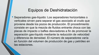 Equipos de Deshidratación
• Separadores gas-líquido: Los separadores horizontales o
verticales sirven para separar el gas asociado al crudo que
proviene desde los pozos de producción. El procedimiento
consiste en que la mezcla de fluidos entrante choca con las
placas de impacto o bafles desviadores a fin de promover la
separación gas-líquido mediante la reducción de velocidad
y diferencia de densidad. El número de separadores varía
en función del volumen de producción de gas y petróleo en
las estaciones.
 