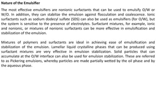 Nature of the Emulsiﬁer
The most effective emulsiﬁers are nonionic surfactants that can be used to emulsify O/W or
W/O. In addition, they can stabilize the emulsion against ﬂocculation and coalescence. Ionic
surfactants such as sodium dodecyl sulfate (SDS) can also be used as emulsiﬁers (for O/W), but
the system is sensitive to the presence of electrolytes. Surfactant mixtures, for example, ionic
and nonionic, or mixtures of nonionic surfactants can be more effective in emulsiﬁcation and
stabilization of the emulsion.
Mixtures of polymers and surfactants are ideal in achieving ease of emulsiﬁcation and
stabilization of the emulsion. Lamellar liquid crystalline phases that can be produced using
surfactant mixtures are very effective in emulsion stabilization. Solid particles that can
accumulate at the O/W interface can also be used for emulsion stabilization. These are referred
to as Pickering emulsions, whereby particles are made partially wetted by the oil phase and by
the aqueous phase.
 