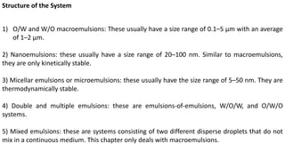 Structure of the System
1) O/W and W/O macroemulsions: These usually have a size range of 0.1–5 μm with an average
of 1–2 μm.
2) Nanoemulsions: these usually have a size range of 20–100 nm. Similar to macroemulsions,
they are only kinetically stable.
3) Micellar emulsions or microemulsions: these usually have the size range of 5–50 nm. They are
thermodynamically stable.
4) Double and multiple emulsions: these are emulsions-of-emulsions, W/O/W, and O/W/O
systems.
5) Mixed emulsions: these are systems consisting of two different disperse droplets that do not
mix in a continuous medium. This chapter only deals with macroemulsions.
 