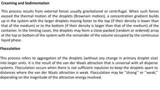 Creaming and Sedimentation
This process results from external forces usually gravitational or centrifugal. When such forces
exceed the thermal motion of the droplets (Brownain motion), a concentration gradient builds
up in the system with the larger droplets moving faster to the top (if their density is lower than
that of the medium) or to the bottom (if their density is larger than that of the medium) of the
container. In the limiting cases, the droplets may form a close-packed (random or ordered) array
at the top or bottom of the system with the remainder of the volume occupied by the continuous
liquid phase.
Flocculation
This process refers to aggregation of the droplets (without any change in primary droplet size)
into larger units. It is the result of the van der Waals attraction that is universal with all disperse
systems. Flocculation occurs when there is not sufﬁcient repulsion to keep the droplets apart to
distances where the van der Waals attraction is weak. Flocculation may be ‘‘strong’’ or ‘‘weak,’’
depending on the magnitude of the attractive energy involved.
 