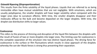 Ostwald Ripening (Disproportionation)
This results from the ﬁnite solubility of the liquid phases. Liquids that are referred to as being
immiscible often have mutual solubilities that are not negligible. With emulsions, which are
usually polydisperse, the smaller droplets will have larger solubility when compared with the
larger ones (due to curvature effects). With time, the smaller droplets disappear and their
molecules diffuse to the bulk and become deposited on the larger droplets. With time, the
droplet size distribution shifts to larger values.
Coalescence
This refers to the process of thinning and disruption of the liquid ﬁlm between the droplets with
the result of fusion of two or more droplets into larger ones. The limiting case for coalescence is
the complete separation of the emulsion into two distinct liquid phases. The driving force for
coalescence is the surface or ﬁlm ﬂuctuations which results in close approach of the droplets
whereby the van der Waals forces is strong thus preventing their separation.
 
