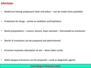 Advantages
• Medicines having unpleasant taste and odour – can be made more palatable
• Protection for drugs – prone to oxidation and hydrolysis
• Novel preparations – creams, lotions, foam aerosols – formulated as emulsions
• Sterile IV emulsions can be prepared and administered
• Emulsion improves absorption of oils – when taken orally
• Radio opaque emulsions can be prepared – used as diagnostic agents
4 Lisie College of Pharmacy, Kochi
 