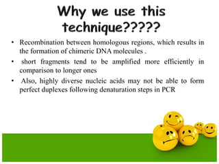 • Recombination between homologous regions, which results in
the formation of chimeric DNA molecules .
• short fragments tend to be amplified more efficiently in
comparison to longer ones
• Also, highly diverse nucleic acids may not be able to form
perfect duplexes following denaturation steps in PCR
 