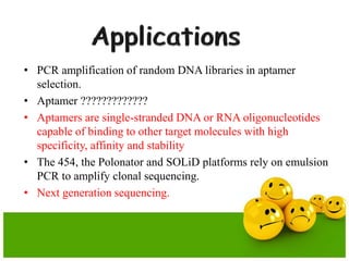 • PCR amplification of random DNA libraries in aptamer
selection.
• Aptamer ?????????????
• Aptamers are single-stranded DNA or RNA oligonucleotides
capable of binding to other target molecules with high
specificity, affinity and stability
• The 454, the Polonator and SOLiD platforms rely on emulsion
PCR to amplify clonal sequencing.
• Next generation sequencing.
 