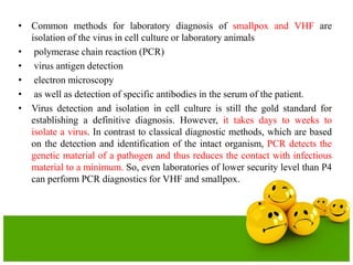 • Common methods for laboratory diagnosis of smallpox and VHF are
isolation of the virus in cell culture or laboratory animals
• polymerase chain reaction (PCR)
• virus antigen detection
• electron microscopy
• as well as detection of specific antibodies in the serum of the patient.
• Virus detection and isolation in cell culture is still the gold standard for
establishing a definitive diagnosis. However, it takes days to weeks to
isolate a virus. In contrast to classical diagnostic methods, which are based
on the detection and identification of the intact organism, PCR detects the
genetic material of a pathogen and thus reduces the contact with infectious
material to a minimum. So, even laboratories of lower security level than P4
can perform PCR diagnostics for VHF and smallpox.
 