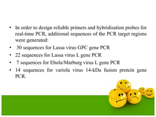 • In order to design reliable primers and hybridisation probes for
real-time PCR, additional sequences of the PCR target regions
were generated:
• 30 sequences for Lassa virus GPC gene PCR
• 22 sequences for Lassa virus L gene PCR
• 7 sequences for Ebola/Marburg virus L gene PCR
• 14 sequences for variola virus 14-kDa fusion protein gene
PCR.
 