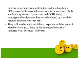 • In order to facilitate wide distribution and safe handling of
PCR assays for the most relevant viruses (variola virus, Ebola
and Marburg viruses, Lassa virus, and CCHF virus),
prototypes of ready-to-use kits were developed by a small or
medium-sized enterprise (SME).
• They will also be made available to experienced laboratories in
Member States (e.g. those of the European Network of
Imported Viral Diseases (ENIVD))
 