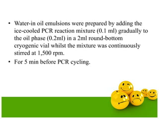 • Water-in oil emulsions were prepared by adding the
ice-cooled PCR reaction mixture (0.1 ml) gradually to
the oil phase (0.2ml) in a 2ml round-bottom
cryogenic vial whilst the mixture was continuously
stirred at 1,500 rpm.
• For 5 min before PCR cycling.
 