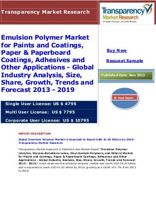 Transparency Market Research

Emulsion Polymer Market
for Paints and Coatings,
Paper & Paperboard
Coatings, Adhesives and
Other Applications - Global
Industry Analysis, Size,
Share, Growth, Trends and
Forecast 2013 - 2019

Buy Now
Request Sample

Published Date: Nov 2013

80 Pages Report

Single User License: US $ 4795
Multi User License: US $ 7795
Corporate User License: US $ 10795
REPORT DESCRIPTION
Global Emulsion Polymer Market is Expected to Reach USD 41.63 Billion by 2019:
Transparency Market Research
Transparency Market Research is Published new Market Report “Emulsion Polymer
(Acrylics, Styrene-Butadiene Latex, Vinyl Acetate Polymers, and Others) Market
for Paints and Coatings, Paper & Paperboard Coatings, Adhesives and Other
Applications - Global Industry Analysis, Size, Share, Growth, Trends and Forecast
2013 - 2019," which observes that emulsion polymer market was worth USD 28.24 billion
and is expected to reach USD 41.63 billion by 2019, growing at a CAGR of 5.7% from 2012
to 2018.

 