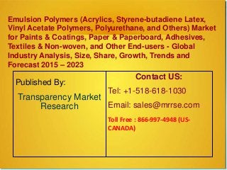 Emulsion Polymers (Acrylics, Styrene-butadiene Latex,
Vinyl Acetate Polymers, Polyurethane, and Others) Market
for Paints & Coatings, Paper & Paperboard, Adhesives,
Textiles & Non-woven, and Other End-users - Global
Industry Analysis, Size, Share, Growth, Trends and
Forecast 2015 – 2023
Published By:
Transparency Market
Research
Contact US:
Tel: +1-518-618-1030
Email: sales@mrrse.com
Toll Free : 866-997-4948 (US-
CANADA)
 