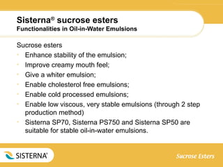 Sisterna®
sucrose esters
Functionalities in Oil-in-Water Emulsions
Sucrose esters
• Enhance stability of the emulsion;
• Improve creamy mouth feel;
• Give a whiter emulsion;
• Enable cholesterol free emulsions;
• Enable cold processed emulsions;
• Enable low viscous, very stable emulsions (through 2 step
production method)
• Sisterna SP70, Sisterna PS750 and Sisterna SP50 are
suitable for stable oil-in-water emulsions.
 