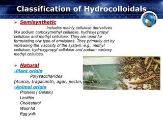 Classification of Hydrocolloidals 
 Semisynthetic 
Includes mainly cellulose derivatives 
like sodium carboxymethyl cellulose, hydroxyl propyl 
cellulose and methyl cellulose. They are used for 
formulating o/w type of emulsions. They primarily act by 
increasing the viscosity of the system. e.g., methyl 
cellulose, hydroxypropyl cellulose and sodium carboxy 
methyl cellulose. 
 Natural 
-Plant origin 
Polysaccharides 
(Acacia, tragacanth, agar, pectin, lecithin) 
-Animal origin 
 Proteins ( Gelatin) 
 Lecithin 
 Cholesterol 
 Wool fat 
 Egg yolk 
 