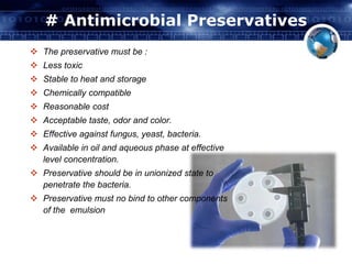 # Antimicrobial Preservatives 
 The preservative must be : 
 Less toxic 
 Stable to heat and storage 
 Chemically compatible 
 Reasonable cost 
 Acceptable taste, odor and color. 
 Effective against fungus, yeast, bacteria. 
 Available in oil and aqueous phase at effective 
level concentration. 
 Preservative should be in unionized state to 
penetrate the bacteria. 
 Preservative must no bind to other components 
of the emulsion 
 