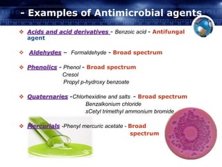 - Examples of Antimicrobial agents 
 Acids and acid derivatives - Benzoic acid - Antifungal 
agent 
 Aldehydes – Formaldehyde - Broad spectrum 
 Phenolics - Phenol - Broad spectrum 
Cresol 
Propyl p-hydroxy benzoate 
 Quaternaries -Chlorhexidine and salts - Broad spectrum 
Benzalkonium chloride 
sCetyl trimethyl ammonium bromide 
 Mercurials -Phenyl mercuric acetate - Broad 
spectrum 
 