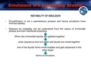 Emulsions are Kinetically Stable! 
• Emulsification is not a spontaneous process and hence emulsions have 
minimal stability. 
• Reasons for instability can be understood from the nature of immiscible 
phases and their interfacial properties. 
When two immiscible liquids are agitated together 
polar (aqueous) and non polar (oil) liquids are mixed together 
one of the liquids forms small droplets and gets dispersed in the 
other liquid 
forms an emulsion. 
 