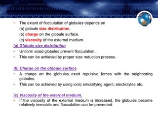 • The extent of flocculation of globules depends on 
(a) globule size distribution. 
(b) charge on the globule surface. 
(c) viscosity of the external medium. 
(a) Globule size distribution 
• Uniform sized globules prevent flocculation. 
• This can be achieved by proper size reduction process. 
(b) Charge on the globule surface 
• A charge on the globules exert repulsive forces with the neighboring 
globules. 
• This can be achieved by using ionic emulsifying agent, electrolytes etc. 
(c) Viscosity of the external medium. 
• If the viscosity of the external medium is increased, the globules become 
relatively immobile and flocculation can be prevented. 
 